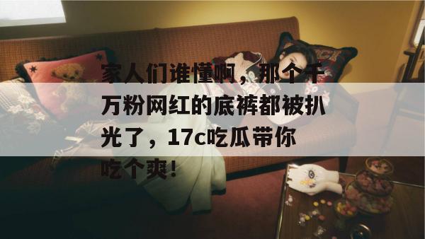 家人们谁懂啊，那个千万粉网红的底裤都被扒光了，17c吃瓜带你吃个爽！