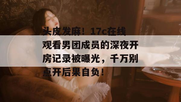 头皮发麻！17c在线观看男团成员的深夜开房记录被曝光，千万别点开后果自负！