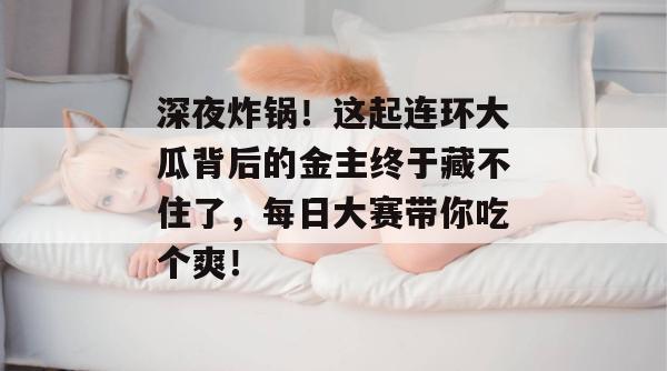 深夜炸锅！这起连环大瓜背后的金主终于藏不住了，每日大赛带你吃个爽！