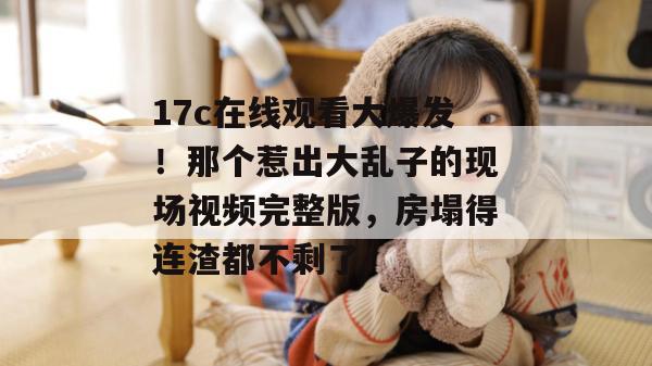 17c在线观看大爆发！那个惹出大乱子的现场视频完整版，房塌得连渣都不剩了！