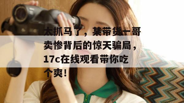 太抓马了，某带货一哥卖惨背后的惊天骗局，17c在线观看带你吃个爽！