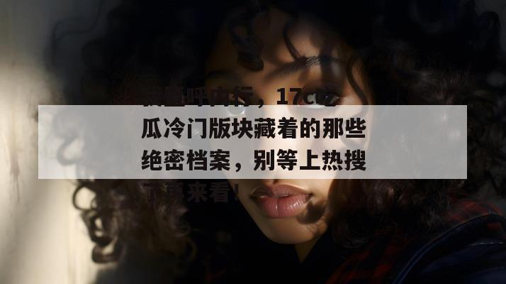 我直呼内行，17c吃瓜冷门版块藏着的那些绝密档案，别等上热搜了再来看！
