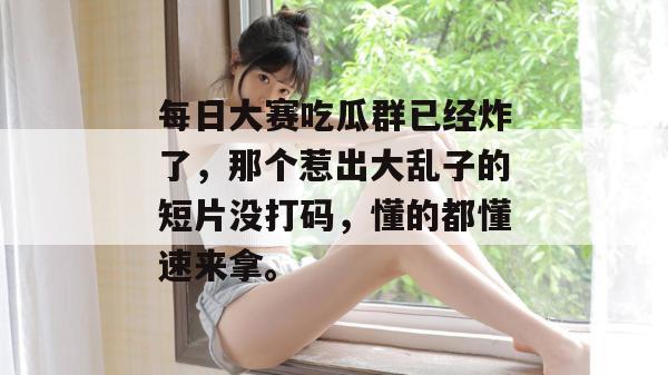 每日大赛吃瓜群已经炸了,那个惹出大乱子的短片没打码,懂的都懂速来拿。
