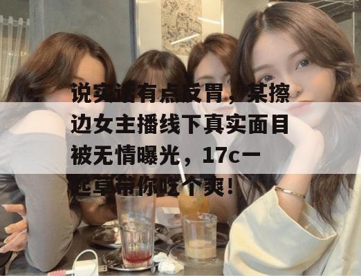 说实话有点反胃,某擦边女主播线下真实面目被无情曝光,17c一起草带你吃个爽!