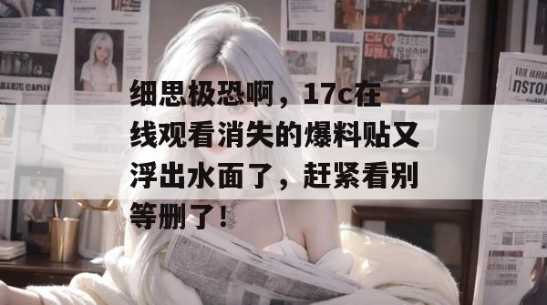 细思极恐啊，17c在线观看消失的爆料贴又浮出水面了，赶紧看别等删了！