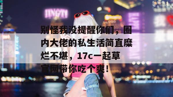 别怪我没提醒你们,圈内大佬的私生活简直糜烂不堪,17c一起草官网带你吃个爽!