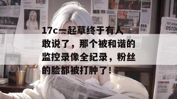 17c一起草终于有人敢说了，那个被和谐的监控录像全纪录，粉丝的脸都被打肿了！