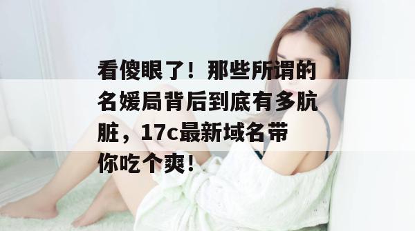 看傻眼了！那些所谓的名媛局背后到底有多肮脏，17c最新域名带你吃个爽！