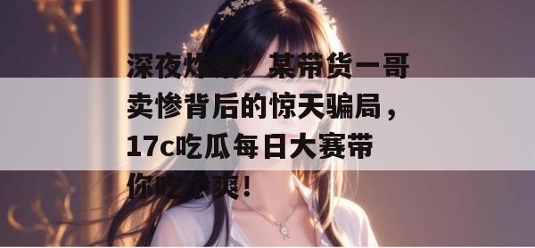 深夜炸锅！某带货一哥卖惨背后的惊天骗局，17c吃瓜每日大赛带你吃个爽！
