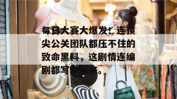 每日大赛大爆发！连顶尖公关团队都压不住的致命黑料，这剧情连编剧都写不出来。