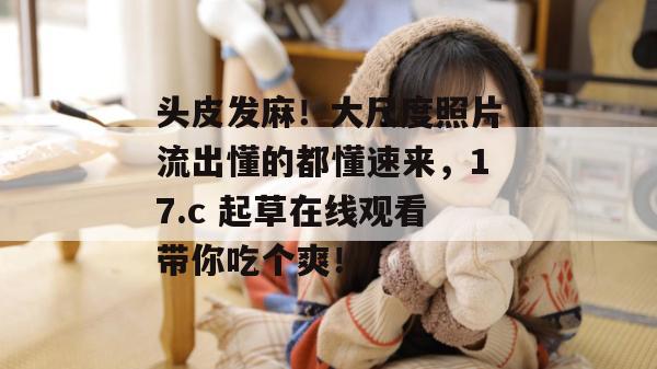 头皮发麻！大尺度照片流出懂的都懂速来，17.c 起草在线观看带你吃个爽！