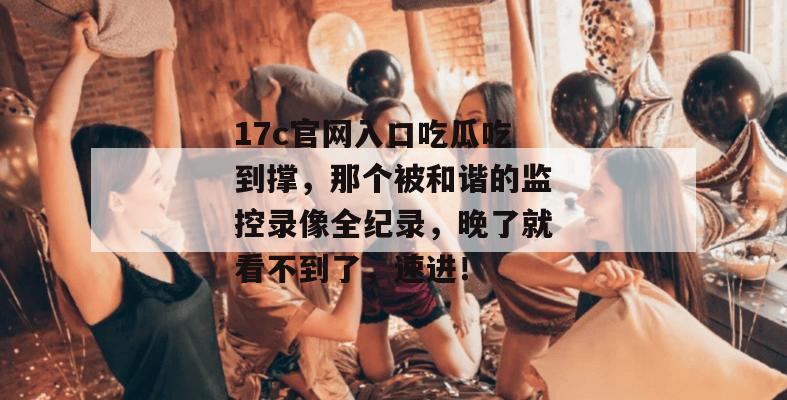 17c官网入口吃瓜吃到撑，那个被和谐的监控录像全纪录，晚了就看不到了，速进！