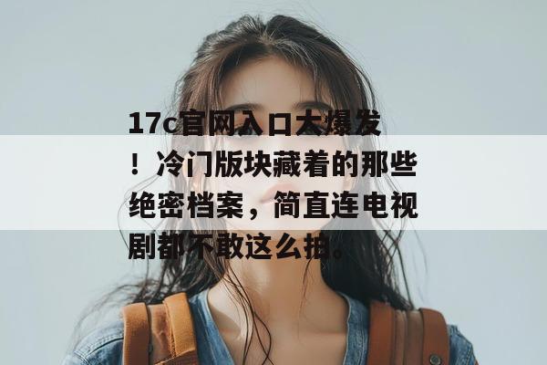 17c官网入口大爆发!冷门版块藏着的那些绝密档案,简直连电视剧都不敢这么拍。