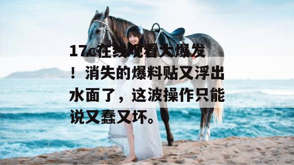 17c在线观看大爆发！消失的爆料贴又浮出水面了，这波操作只能说又蠢又坏。