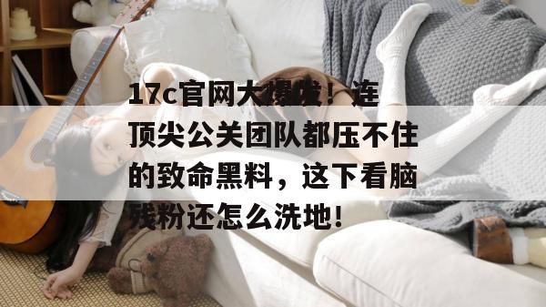 17c官网大爆发!连顶尖公关团队都压不住的致命黑料,这下看脑残粉还怎么洗地!