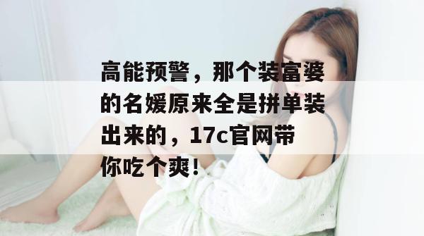 高能预警，那个装富婆的名媛原来全是拼单装出来的，17c官网带你吃个爽！