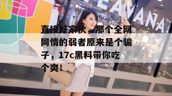 直接好家伙，那个全网同情的弱者原来是个骗子，17c黑料带你吃个爽！