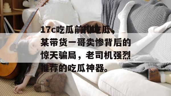 17c吃瓜前排吃瓜，某带货一哥卖惨背后的惊天骗局，老司机强烈推荐的吃瓜神器。