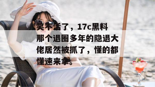 笑不活了，17c黑料那个退圈多年的隐退大佬居然被抓了，懂的都懂速来拿。