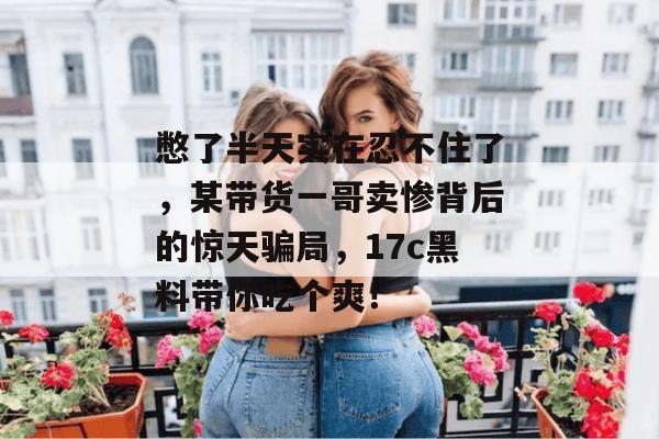憋了半天实在忍不住了，某带货一哥卖惨背后的惊天骗局，17c黑料带你吃个爽！