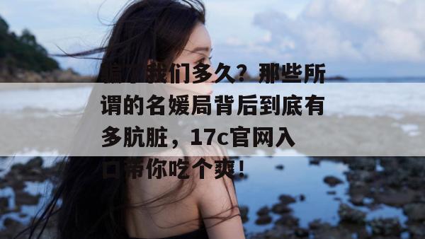 骗了我们多久？那些所谓的名媛局背后到底有多肮脏，17c官网入口带你吃个爽！