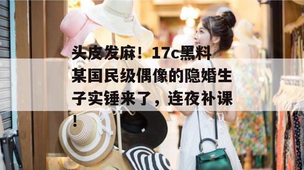 头皮发麻！17c黑料某国民级偶像的隐婚生子实锤来了，连夜补课！