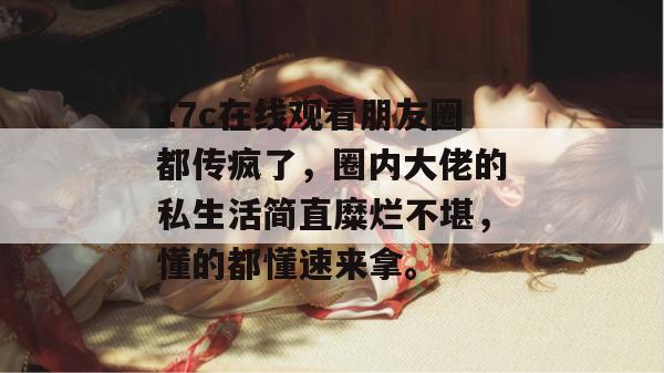 17c在线观看朋友圈都传疯了，圈内大佬的私生活简直糜烂不堪，懂的都懂速来拿。