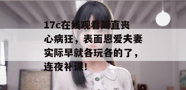 17c在线观看简直丧心病狂，表面恩爱夫妻实际早就各玩各的了，连夜补课！