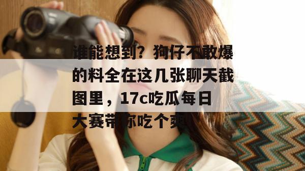 谁能想到？狗仔不敢爆的料全在这几张聊天截图里，17c吃瓜每日大赛带你吃个爽！