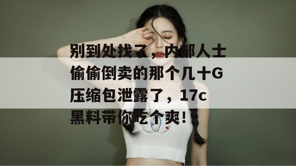别到处找了，内部人士偷偷倒卖的那个几十G压缩包泄露了，17c黑料带你吃个爽！