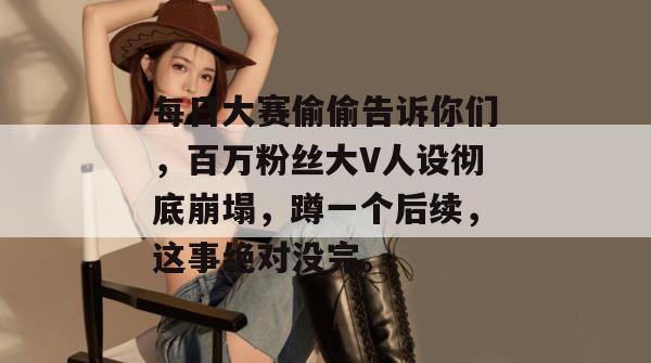 每日大赛偷偷告诉你们，百万粉丝大V人设彻底崩塌，蹲一个后续，这事绝对没完。