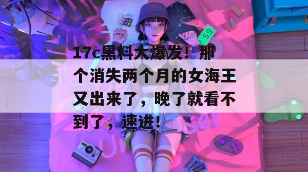 17c黑料大爆发！那个消失两个月的女海王又出来了，晚了就看不到了，速进！