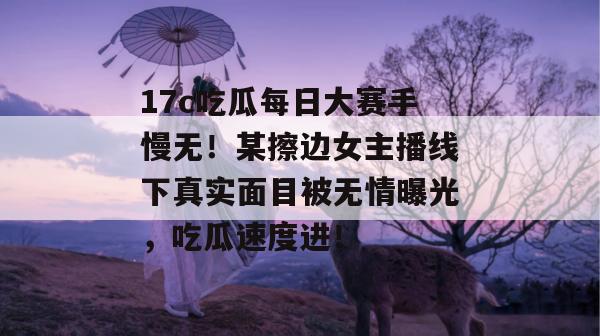 17c吃瓜每日大赛手慢无！某擦边女主播线下真实面目被无情曝光，吃瓜速度进！