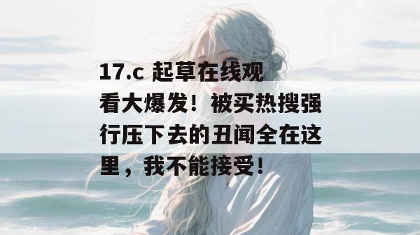 17.c 起草在线观看大爆发！被买热搜强行压下去的丑闻全在这里，我不能接受！